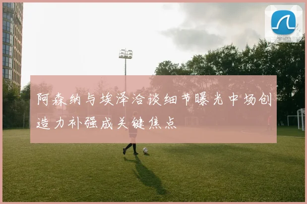 阿森纳与埃泽洽谈细节曝光中场创造力补强成关键焦点