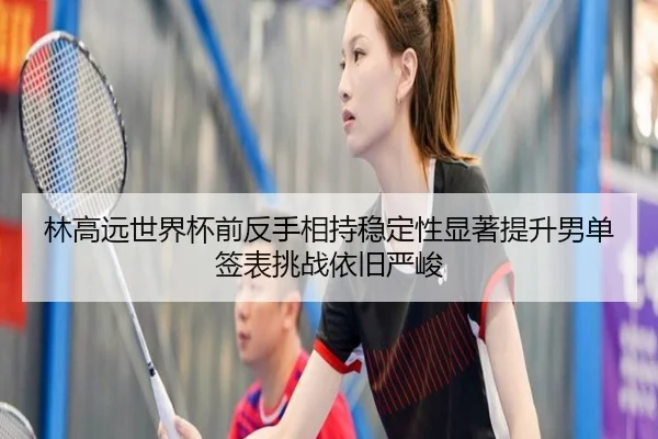 林高远世界杯前反手相持稳定性显著提升男单签表挑战依旧严峻
